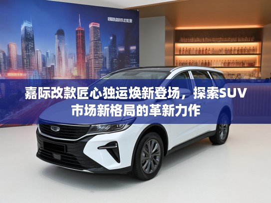 嘉际改款匠心独运焕新登场，探索SUV市场新格局的革新力作