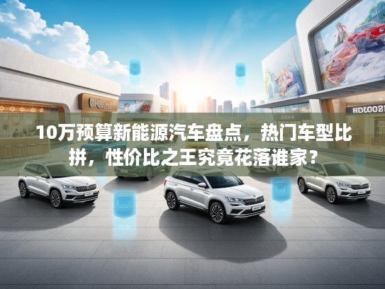 10万预算新能源汽车盘点，热门车型比拼，性价比之王究竟花落谁家？