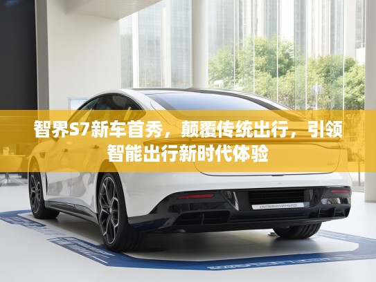 智界S7新车首秀，颠覆传统出行，引领智能出行新时代体验