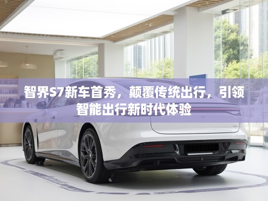 智界S7新车首秀，颠覆传统出行，引领智能出行新时代体验
