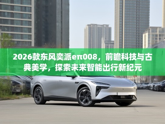 2026款东风奕派eπ008，前瞻科技与古典美学，探索未来智能出行新纪元