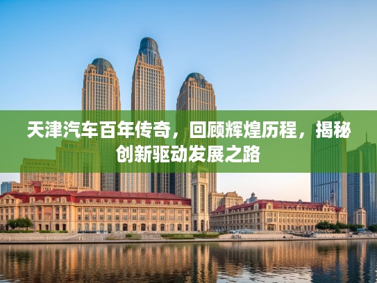 天津汽车百年传奇，回顾辉煌历程，揭秘创新驱动发展之路