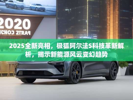 2025全新亮相，极狐阿尔法S科技革新解析，揭示新能源风云变幻趋势