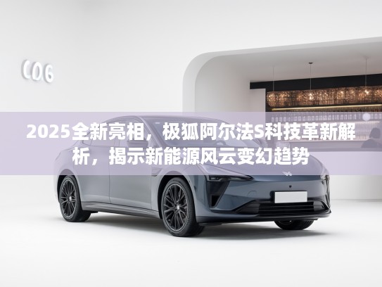 2025全新亮相，极狐阿尔法S科技革新解析，揭示新能源风云变幻趋势