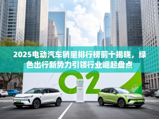 2025电动汽车销量排行榜前十揭晓，绿色出行新势力引领行业崛起盘点
