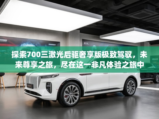 探索700三激光后驱奢享版极致驾驭，未来尊享之旅，尽在这一非凡体验之旅中