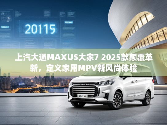 上汽大通MAXUS大家7 2025款颠覆革新，定义家用MPV新风尚体验