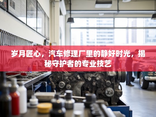 岁月匠心，汽车修理厂里的静好时光，揭秘守护者的专业技艺