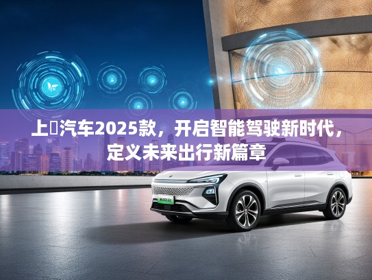 上喆汽车2025款，开启智能驾驶新时代，定义未来出行新篇章