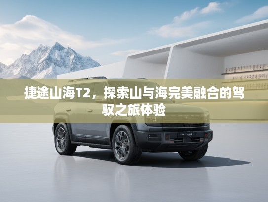 捷途山海T2，探索山与海完美融合的驾驭之旅体验