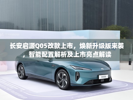 长安启源Q05改款上市，焕新升级版来袭，智能配置解析及上市亮点解读