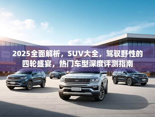 2025全面解析，SUV大全，驾驭野性的四轮盛宴，热门车型深度评测指南