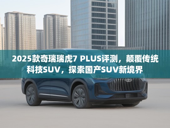 2025款奇瑞瑞虎7 PLUS评测，颠覆传统科技SUV，探索国产SUV新境界