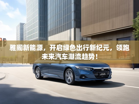 雅阁新能源，开启绿色出行新纪元，领跑未来汽车潮流趋势！