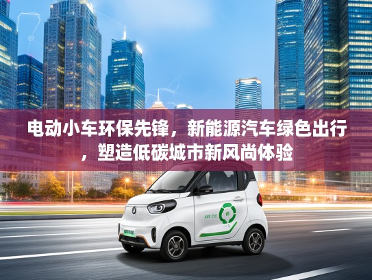 电动小车环保先锋，新能源汽车绿色出行，塑造低碳城市新风尚体验