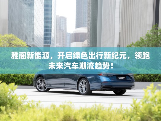 雅阁新能源，开启绿色出行新纪元，领跑未来汽车潮流趋势！