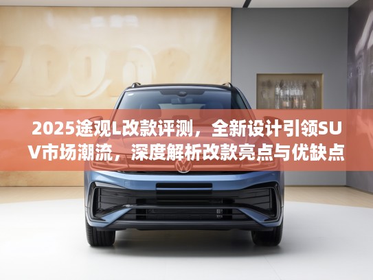 2025途观L改款评测，全新设计引领SUV市场潮流，深度解析改款亮点与优缺点