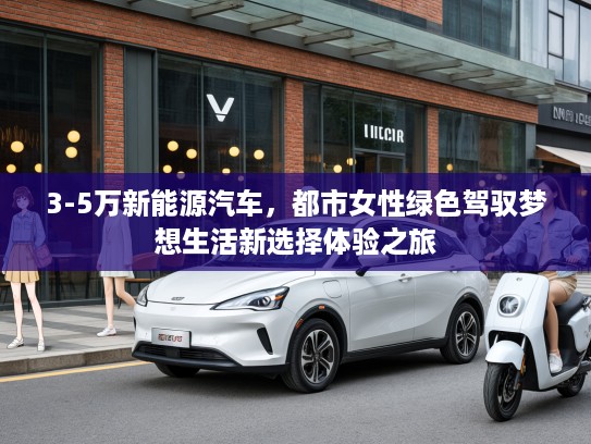 3-5万新能源汽车，都市女性绿色驾驭梦想生活新选择体验之旅