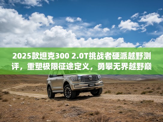 2025款坦克300 2.0T挑战者硬派越野测评，重塑极限征途定义，勇攀无界越野巅峰