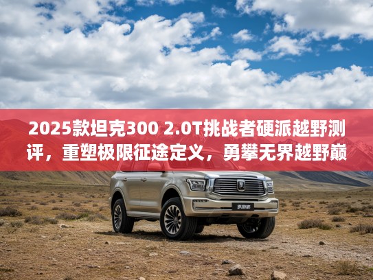 2025款坦克300 2.0T挑战者硬派越野测评，重塑极限征途定义，勇攀无界越野巅峰