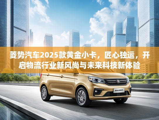 菱势汽车2025款黄金小卡，匠心独运，开启物流行业新风尚与未来科技新体验