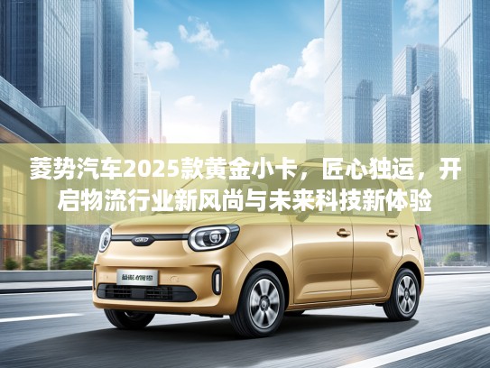 菱势汽车2025款黄金小卡，匠心独运，开启物流行业新风尚与未来科技新体验