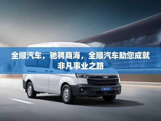 全顺汽车，驰骋商海，全顺汽车助您成就非凡事业之路