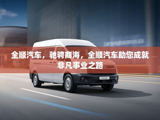 全顺汽车，驰骋商海，全顺汽车助您成就非凡事业之路