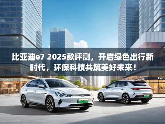 比亚迪e7 2025款评测，开启绿色出行新时代，环保科技共筑美好未来！