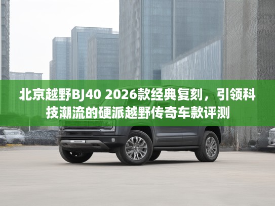 北京越野BJ40 2026款经典复刻，引领科技潮流的硬派越野传奇车款评测