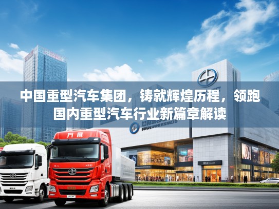 中国重型汽车集团，铸就辉煌历程，领跑国内重型汽车行业新篇章解读