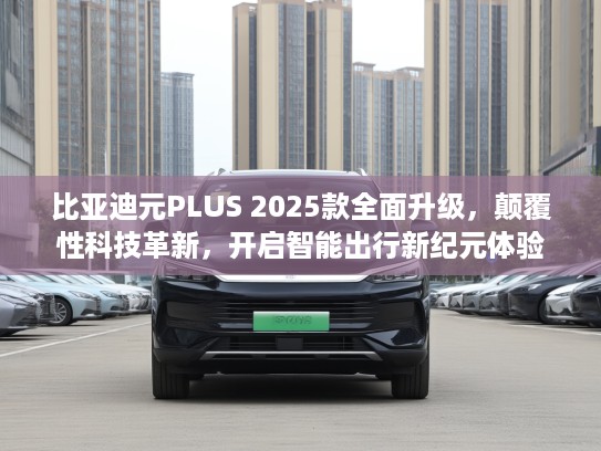 比亚迪元PLUS 2025款全面升级，颠覆性科技革新，开启智能出行新纪元体验