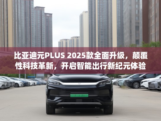 比亚迪元PLUS 2025款全面升级，颠覆性科技革新，开启智能出行新纪元体验
