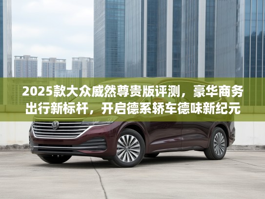 2025款大众威然尊贵版评测，豪华商务出行新标杆，开启德系轿车德味新纪元