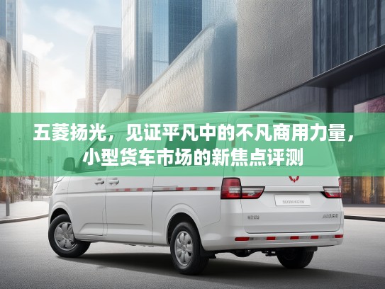 五菱扬光，见证平凡中的不凡商用力量，小型货车市场的新焦点评测
