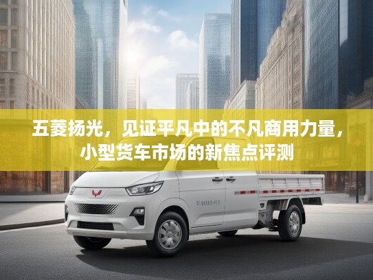 五菱扬光，见证平凡中的不凡商用力量，小型货车市场的新焦点评测