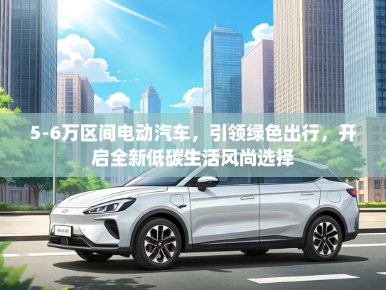 5-6万区间电动汽车，引领绿色出行，开启全新低碳生活风尚选择
