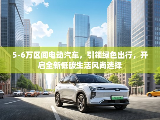 5-6万区间电动汽车，引领绿色出行，开启全新低碳生活风尚选择