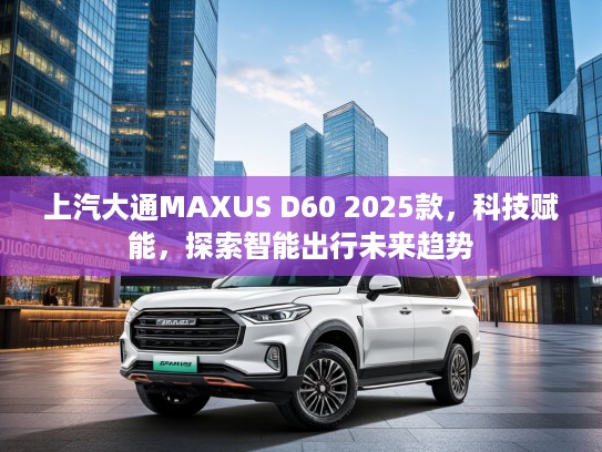 上汽大通MAXUS D60 2025款，科技赋能，探索智能出行未来趋势