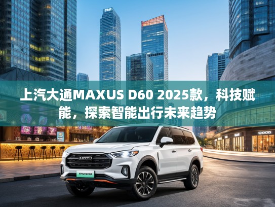 上汽大通MAXUS D60 2025款，科技赋能，探索智能出行未来趋势