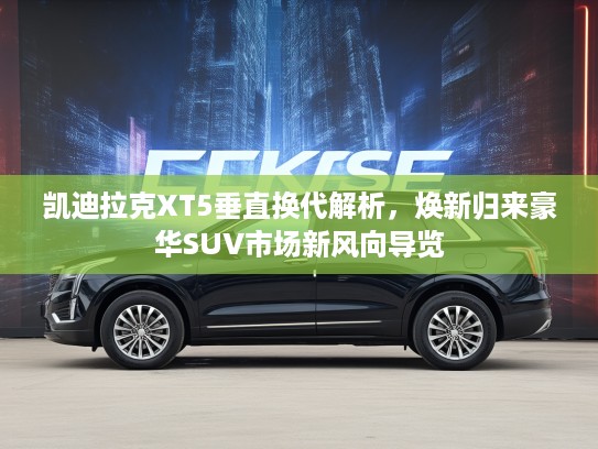 凯迪拉克XT5垂直换代解析，焕新归来豪华SUV市场新风向导览