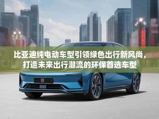 比亚迪纯电动车型引领绿色出行新风尚，打造未来出行潮流的环保首选车型