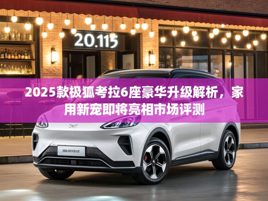 2025款极狐考拉6座豪华升级解析，家用新宠即将亮相市场评测