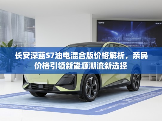 长安深蓝S7油电混合版价格解析，亲民价格引领新能源潮流新选择