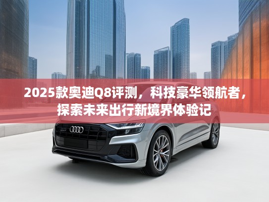 2025款奥迪Q8评测，科技豪华领航者，探索未来出行新境界体验记