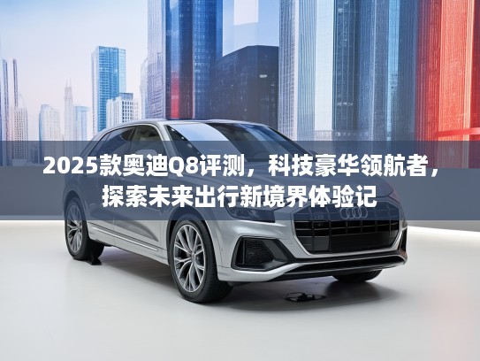 2025款奥迪Q8评测，科技豪华领航者，探索未来出行新境界体验记