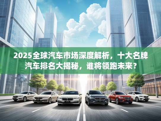 2025全球汽车市场深度解析，十大名牌汽车排名大揭秘，谁将领跑未来？