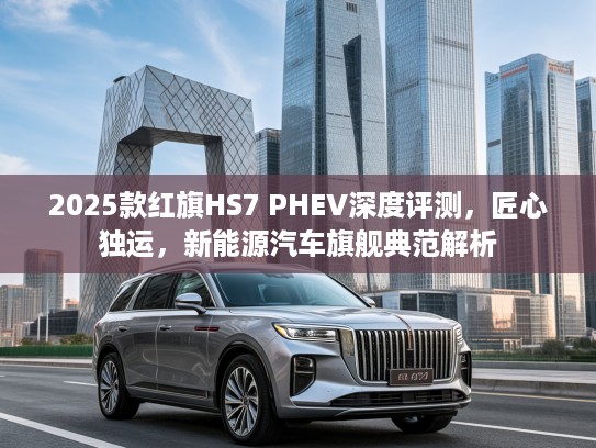 2025款红旗HS7 PHEV深度评测，匠心独运，新能源汽车旗舰典范解析