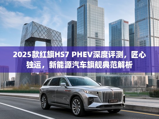 2025款红旗HS7 PHEV深度评测，匠心独运，新能源汽车旗舰典范解析