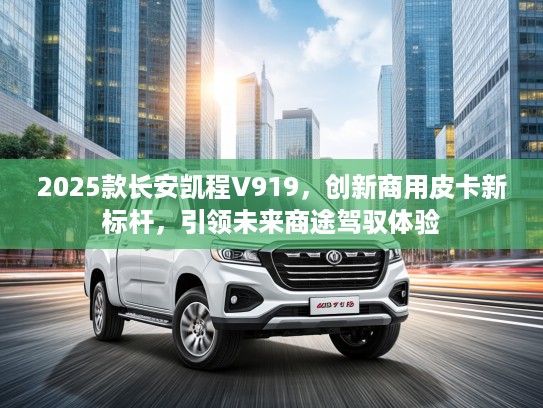 2025款长安凯程V919，创新商用皮卡新标杆，引领未来商途驾驭体验